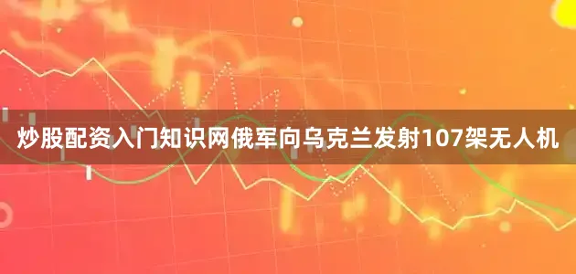炒股配资入门知识网俄军向乌克兰发射107架无人机