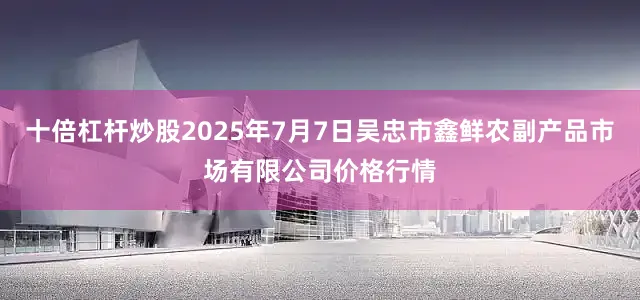 十倍杠杆炒股2025年7月7日吴忠市鑫鲜农副产品市场有限公司价格行情