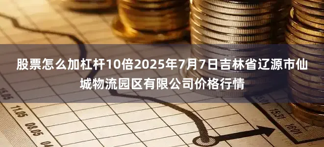 股票怎么加杠杆10倍2025年7月7日吉林省辽源市仙城物流园区有限公司价格行情