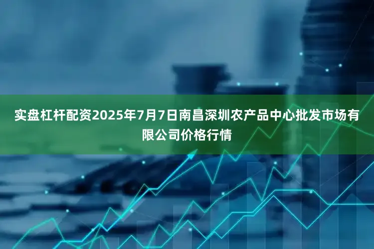 实盘杠杆配资2025年7月7日南昌深圳农产品中心批发市场有限公司价格行情