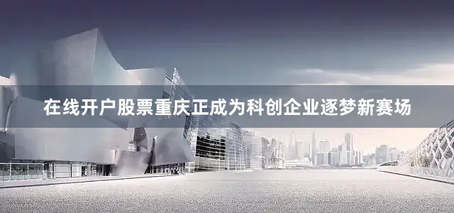 在线开户股票重庆正成为科创企业逐梦新赛场