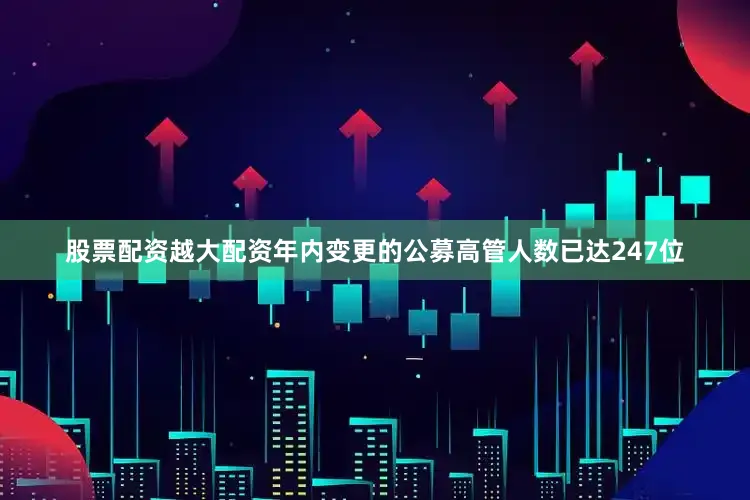 股票配资越大配资年内变更的公募高管人数已达247位