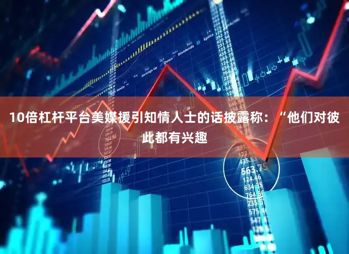 10倍杠杆平台美媒援引知情人士的话披露称：“他们对彼此都有兴趣