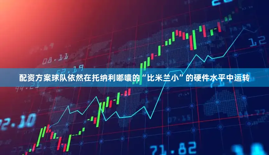 配资方案球队依然在托纳利嘟囔的“比米兰小”的硬件水平中运转