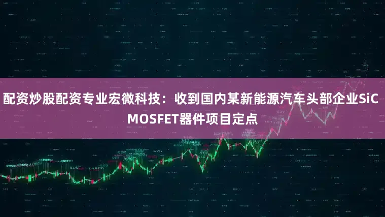 配资炒股配资专业宏微科技：收到国内某新能源汽车头部企业SiC MOSFET器件项目定点