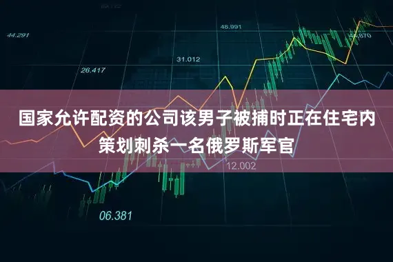 国家允许配资的公司该男子被捕时正在住宅内策划刺杀一名俄罗斯军官